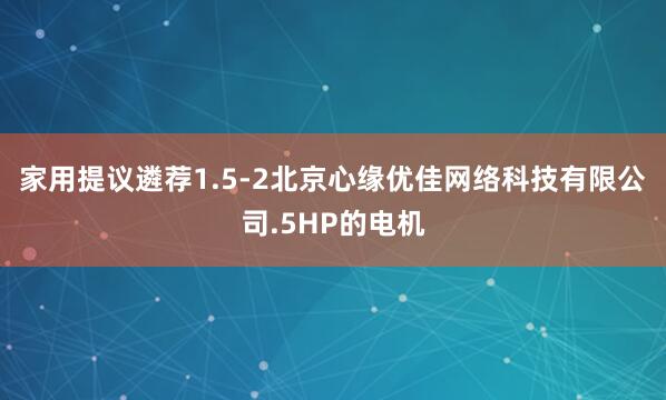 家用提议遴荐1.5-2北京心缘优佳网络科技有限公司.5HP的电机